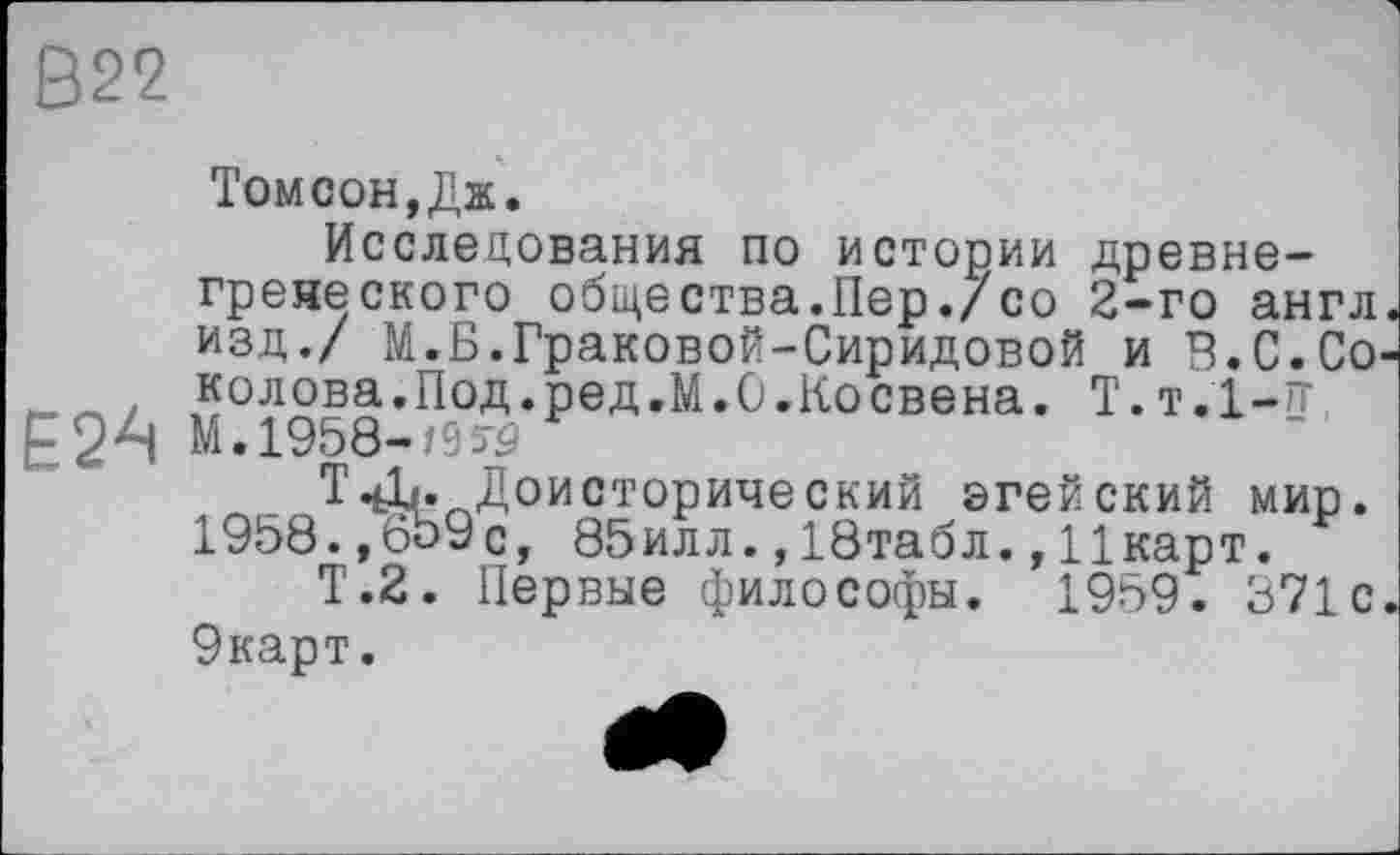 ﻿В22
Томсон,Дж.
Исследования по истории древнегреческого общества.Пер./со 2-го англ, изд./ М.Б.Граковой-Сиридовой и Б.С.Со-. колова.Под.ред.М.О.Косвена. Т.т.І-гг, Е24 М. 1958-/953	“ I
Т4L, Доисторический ©гейский мир. 1958.,659с, 85илл.,18табл.,Іікарт.
Т.2. Первые философы. 1959. 371 с. 9карт.